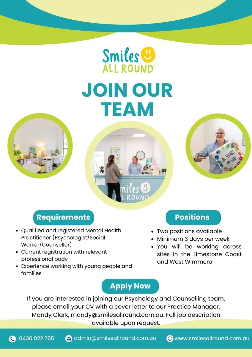 Join our team. Requirements: Qualified and registered Mental Health Practitioner (Psychologist/Social Worker/Counsellor); current registration with relevant professional body; experience working with young people and families. Positions: Two positions available; minimum 3 days per week; you will be working across sites in the Limestone Coast and West Wimmera. Apply Now: If you are interested in joining our Psychology and Counselling team, please email your CV with a cover letter to our Practice Manager, Mandy Clark, mandy@smilesallround.com.au. Full job description available upon request. 0430 022 705. admin@smilesallround.com.au. www.smilesallround.com.au.